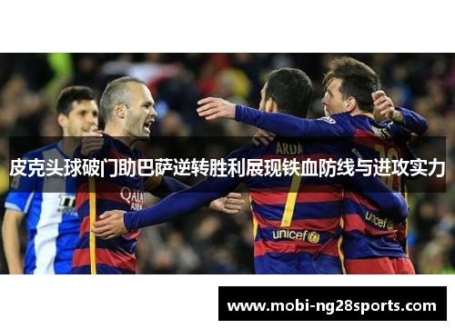 皮克头球破门助巴萨逆转胜利展现铁血防线与进攻实力